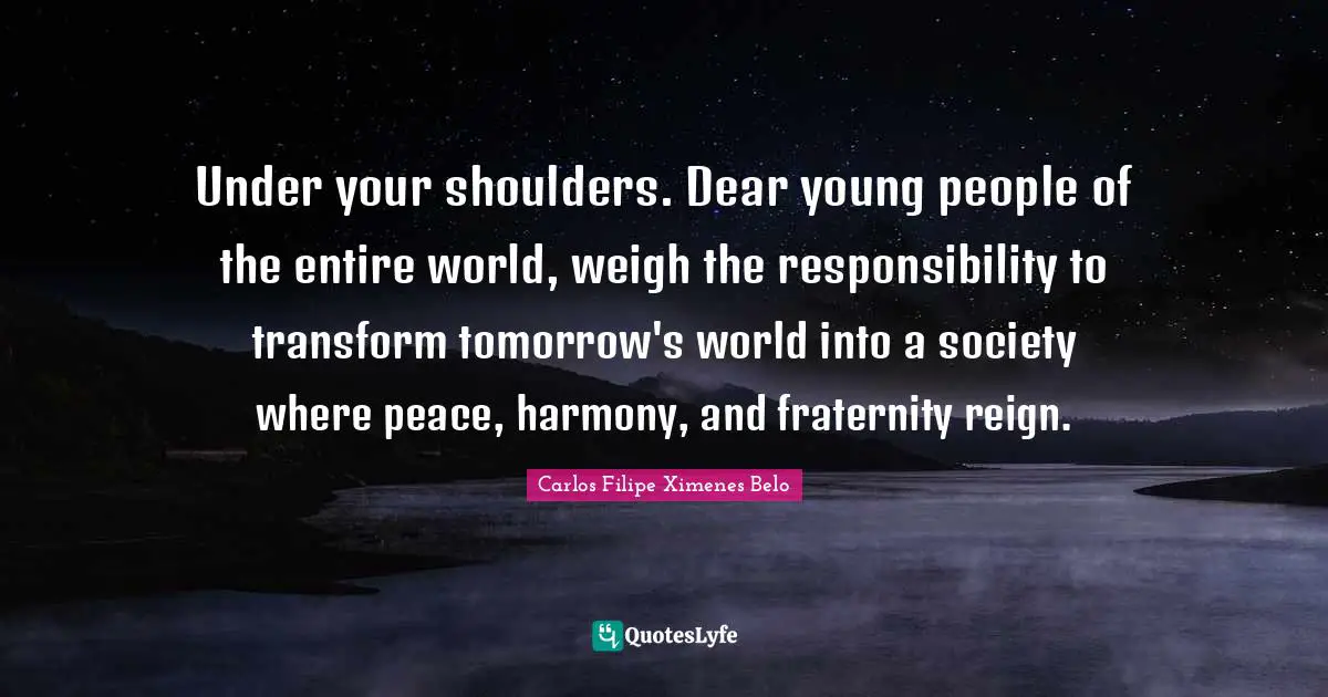 Shoulders Quotes: "Under your shoulders. Dear young people of the entire world, weigh the responsibility to transform tomorrow's world into a society where peace, harmony, and fraternity reign."
