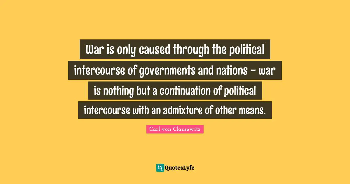 War is only caused through the political intercourse of governments and nations - war is nothing but a continuation of political intercourse with an admixture of other means.