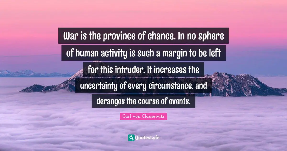 War is the province of chance. In no sphere of human activity is such a margin to be left for this intruder. It increases the uncertainty of every circumstance, and deranges the course of events.