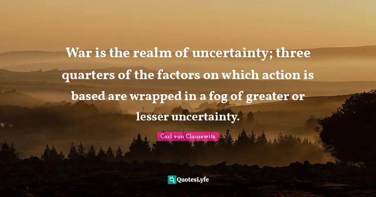 Fog Quotes: "War is the realm of uncertainty; three quarters of the factors on which action is based are wrapped in a fog of greater or lesser uncertainty."