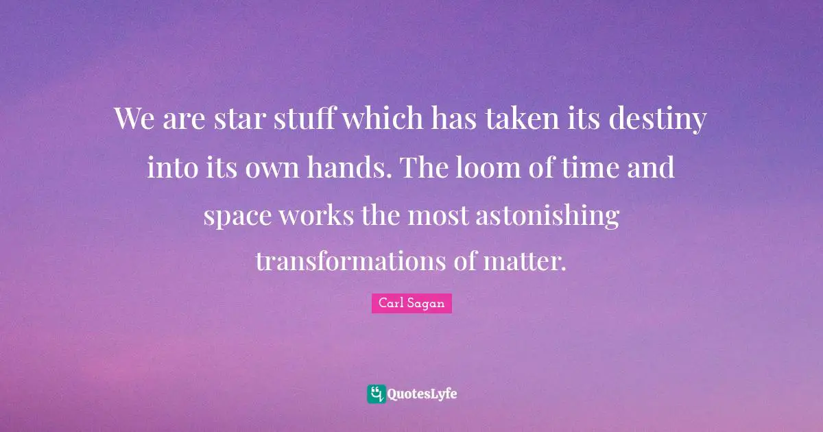 We are star stuff which has taken its destiny into its own hands. The loom of time and space works the most astonishing transformations of matter.