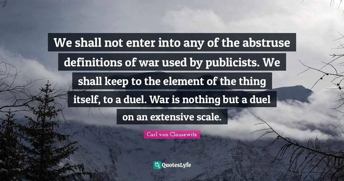 We shall not enter into any of the abstruse definitions of war used by publicists. We shall keep to the element of the thing itself, to a duel. War is nothing but a duel on an extensive scale.