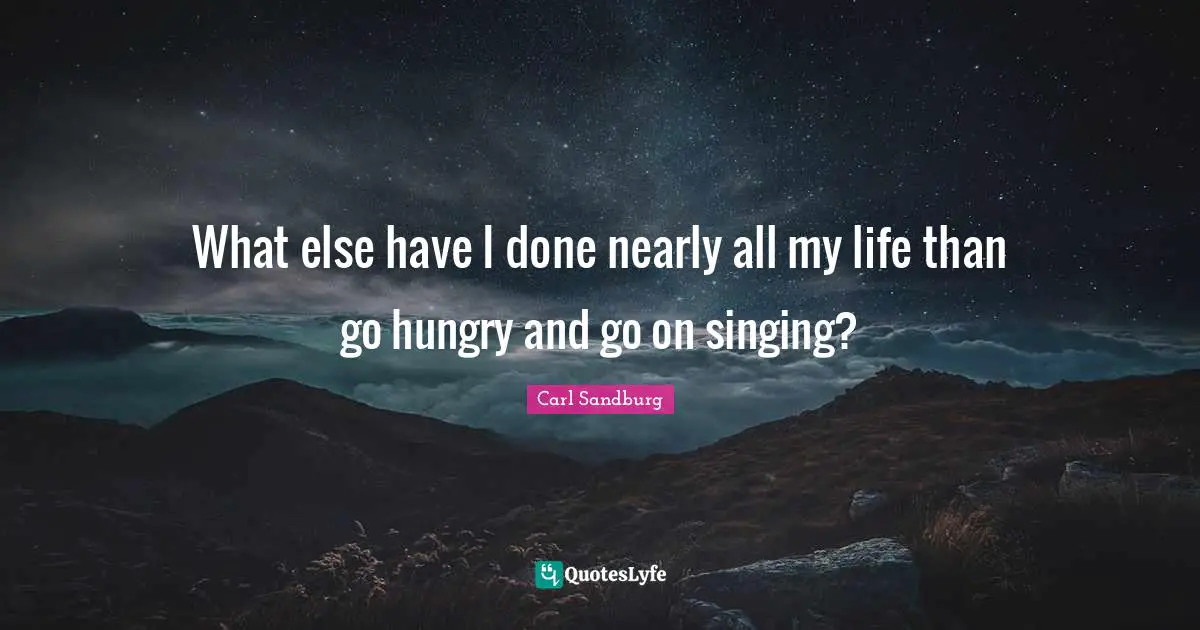 What else have I done nearly all my life than go hungry and go on singing?