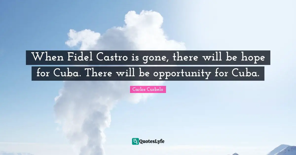 When Fidel Castro is gone, there will be hope for Cuba. There will be opportunity for Cuba.