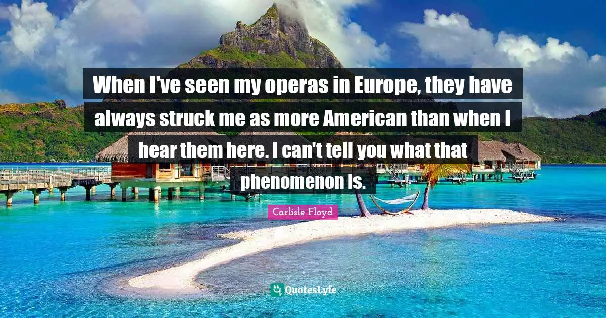 When I've seen my operas in Europe, they have always struck me as more American than when I hear them here. I can't tell you what that phenomenon is.
