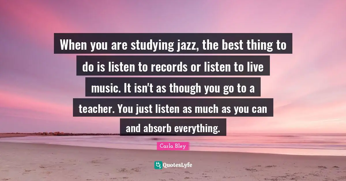 When you are studying jazz, the best thing to do is listen to records or listen to live music. It isn't as though you go to a teacher. You just listen as much as you can and absorb everything.