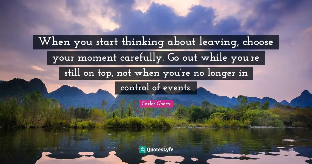 When you start thinking about leaving, choose your moment carefully. Go out while you’re still on top, not when you’re no longer in control of events.