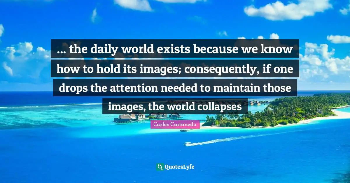 ... the daily world exists because we know how to hold its images; consequently, if one drops the attention needed to maintain those images, the world collapses