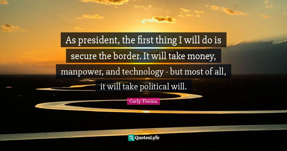 Political Will Quotes: "As president, the first thing I will do is secure the border. It will take money, manpower, and technology - but most of all, it will take political will."