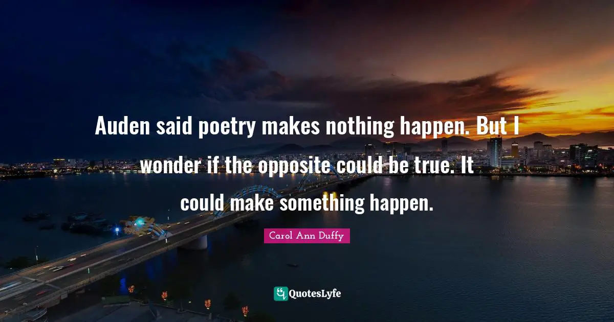 Auden said poetry makes nothing happen. But I wonder if the opposite could be true. It could make something happen.