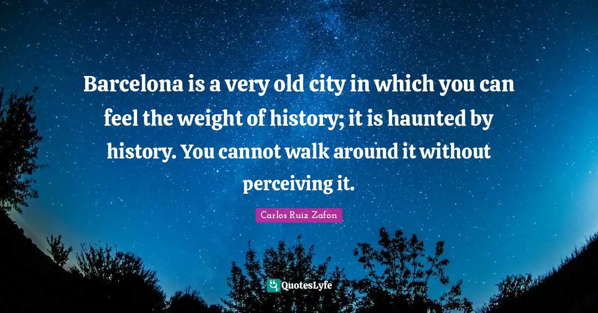Carlos Ruiz Zafon Quotes: "Barcelona is a very old city in which you can feel the weight of history; it is haunted by history. You cannot walk around it without perceiving it."