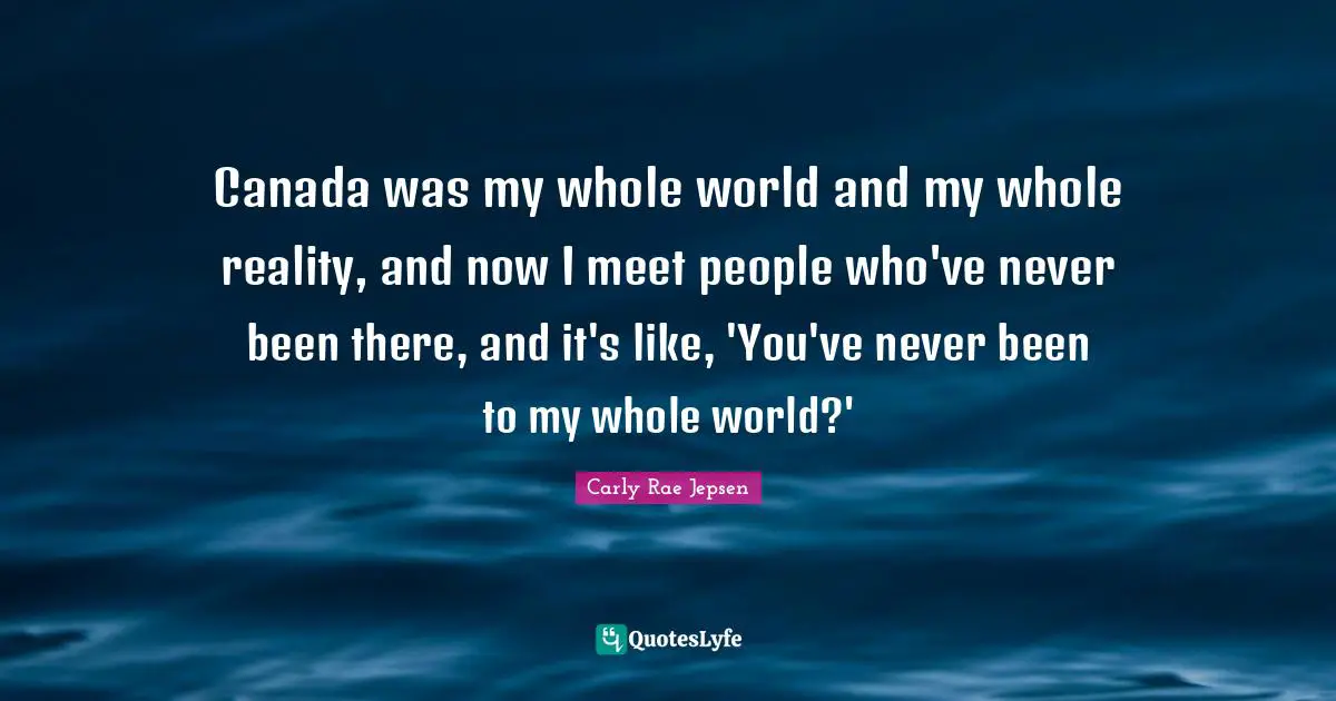 Canada was my whole world and my whole reality, and now I meet people who've never been there, and it's like, 'You've never been to my whole world?'