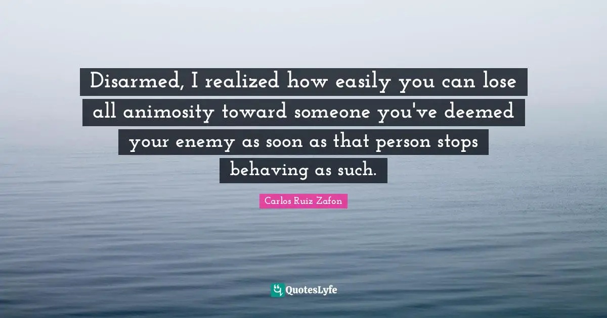 Carlos Ruiz Zafon Quotes: "Disarmed, I realized how easily you can lose all animosity toward someone you've deemed your enemy as soon as that person stops behaving as such."
