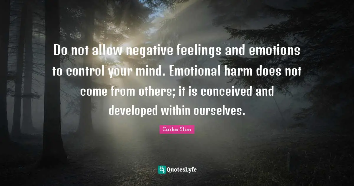 Do not allow negative feelings and emotions to control your mind. Emotional harm does not come from others; it is conceived and developed within ourselves.