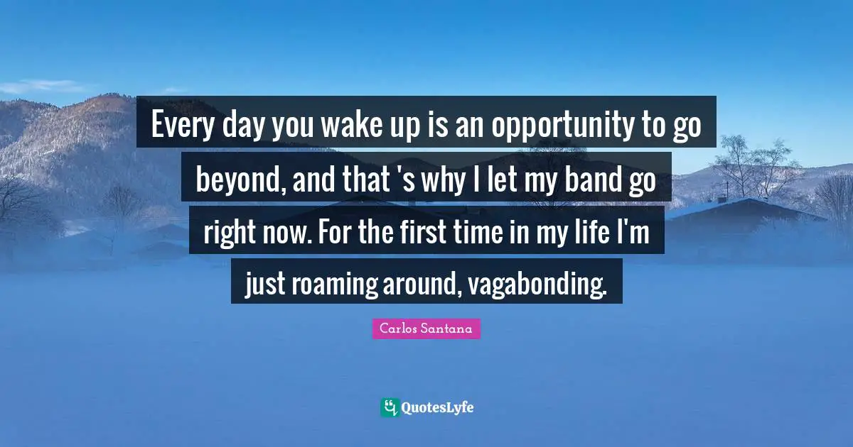 Every day you wake up is an opportunity to go beyond, and that 's why I let my band go right now. For the first time in my life I'm just roaming around, vagabonding.