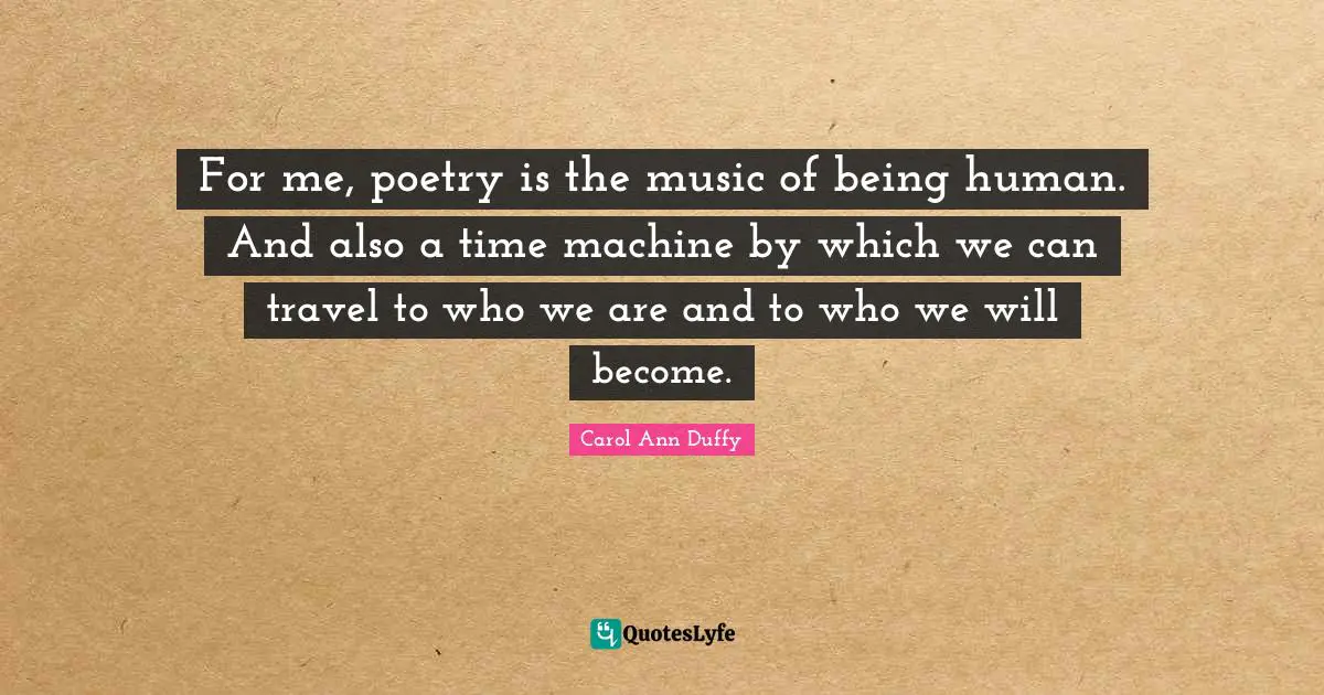 For me, poetry is the music of being human. And also a time machine by which we can travel to who we are and to who we will become.