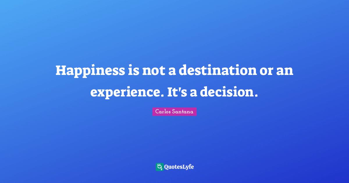 Happiness is not a destination or an experience. It's a decision.
