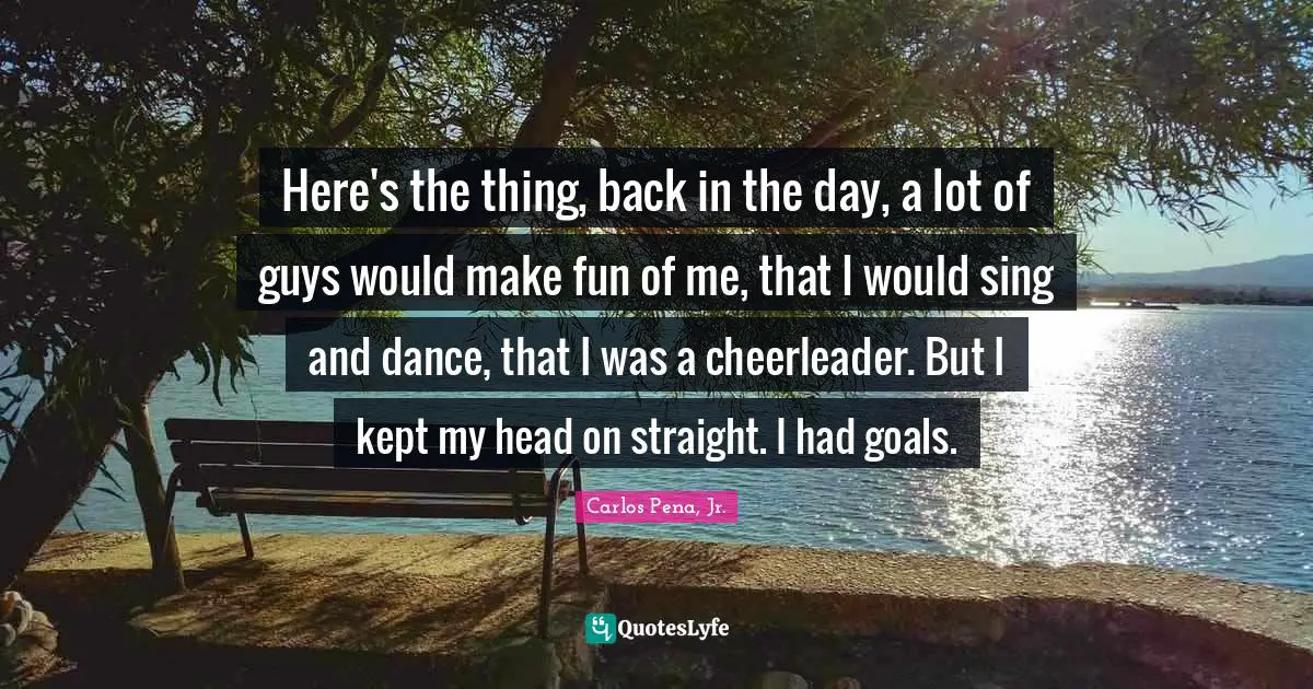 Here's the thing, back in the day, a lot of guys would make fun of me, that I would sing and dance, that I was a cheerleader. But I kept my head on straight. I had goals.