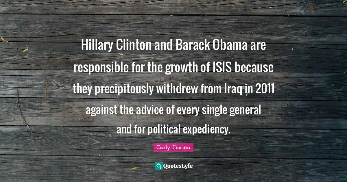 Clinton Quotes: "Hillary Clinton and Barack Obama are responsible for the growth of ISIS because they precipitously withdrew from Iraq in 2011 against the advice of every single general and for political expediency."