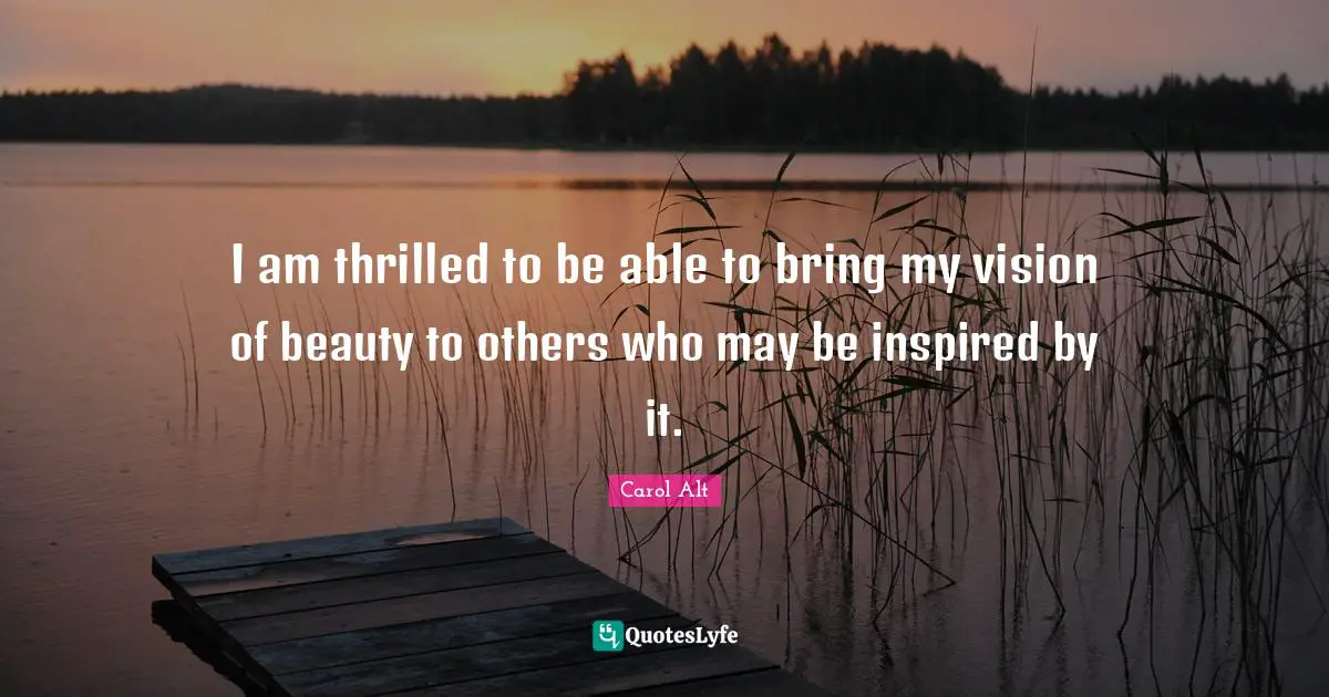 I am thrilled to be able to bring my vision of beauty to others who may be inspired by it.