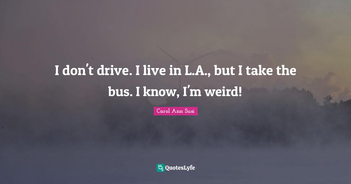 I don't drive. I live in L.A., but I take the bus. I know, I'm weird!
