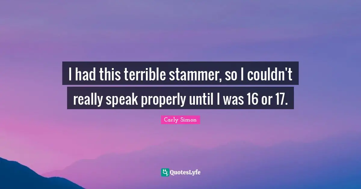 I had this terrible stammer, so I couldn't really speak properly until I was 16 or 17.
