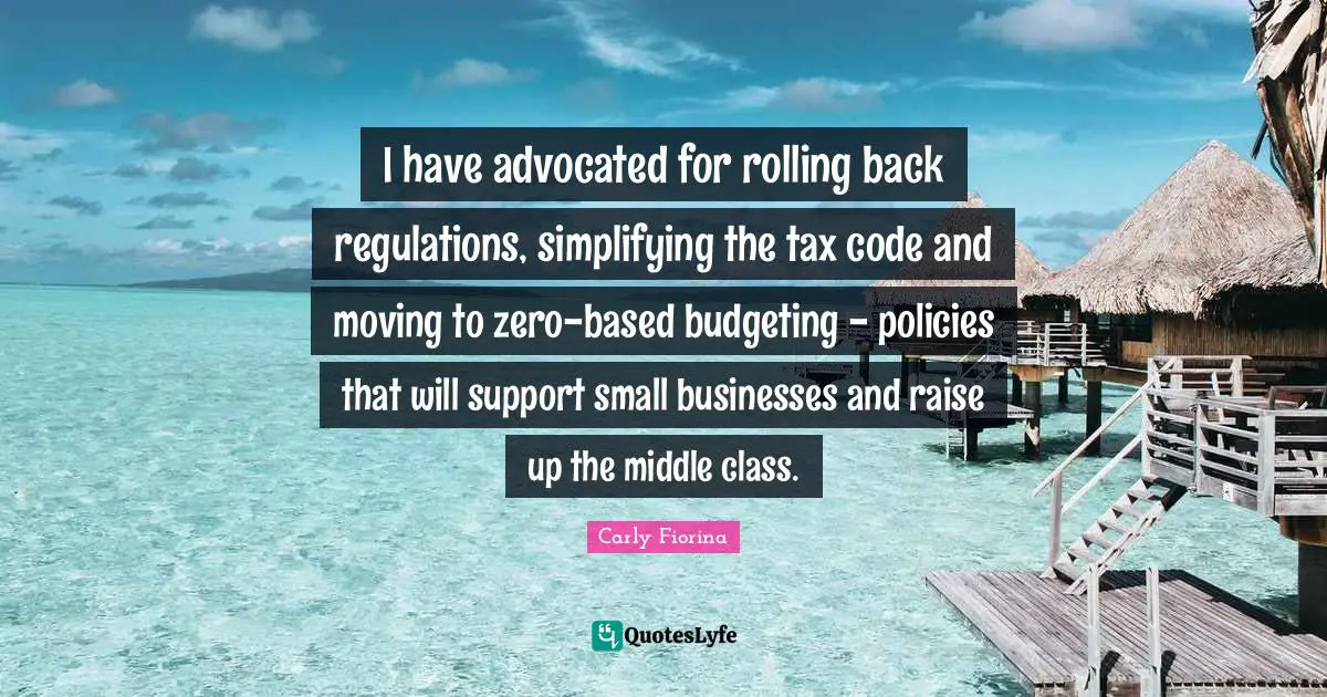 Carly Fiorina Quotes: "I have advocated for rolling back regulations, simplifying the tax code and moving to zero-based budgeting - policies that will support small businesses and raise up the middle class."