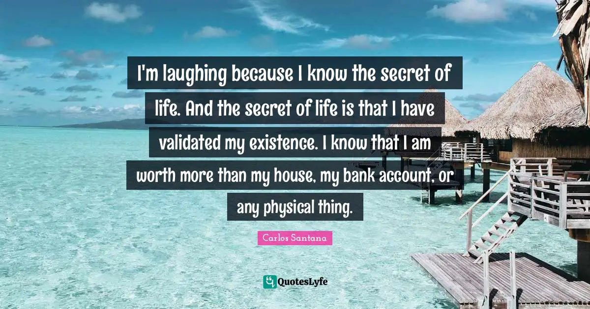 I'm laughing because I know the secret of life. And the secret of life is that I have validated my existence. I know that I am worth more than my house, my bank account, or any physical thing.