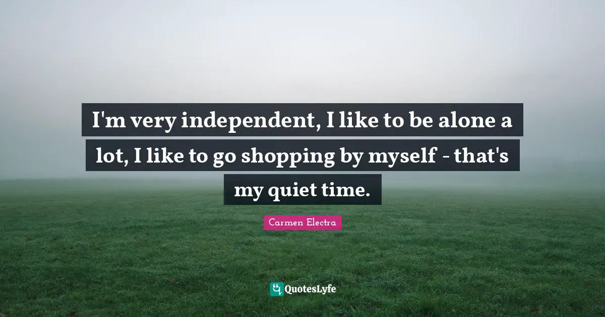 I'm very independent, I like to be alone a lot, I like to go shopping by myself - that's my quiet time.