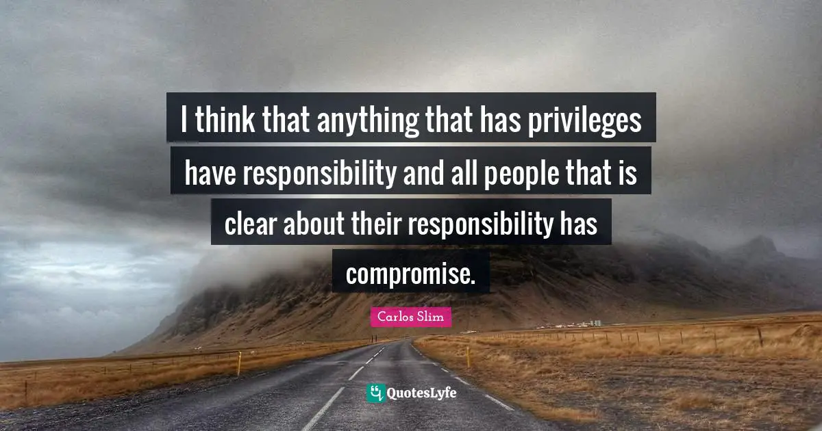 W. J. Slim Quotes: "I think that anything that has privileges have responsibility and all people that is clear about their responsibility has compromise."