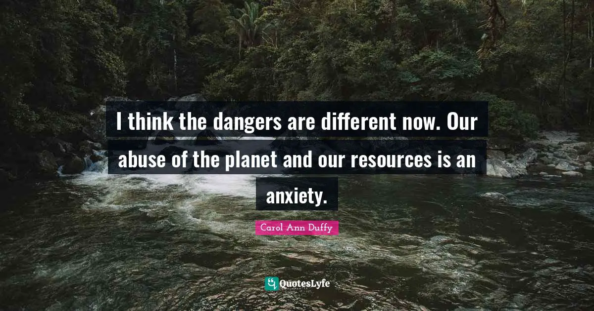 I think the dangers are different now. Our abuse of the planet and our resources is an anxiety.