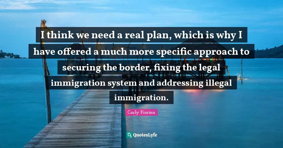 Legal Quotes: "I think we need a real plan, which is why I have offered a much more specific approach to securing the border, fixing the legal immigration system and addressing illegal immigration."