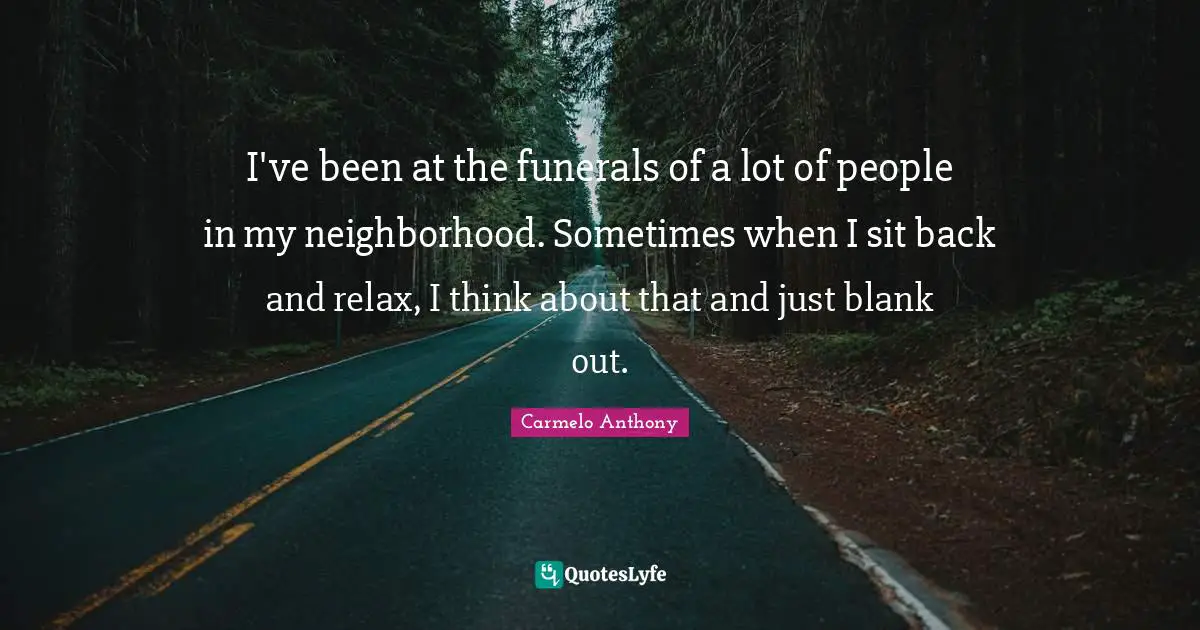 I've been at the funerals of a lot of people in my neighborhood. Sometimes when I sit back and relax, I think about that and just blank out.