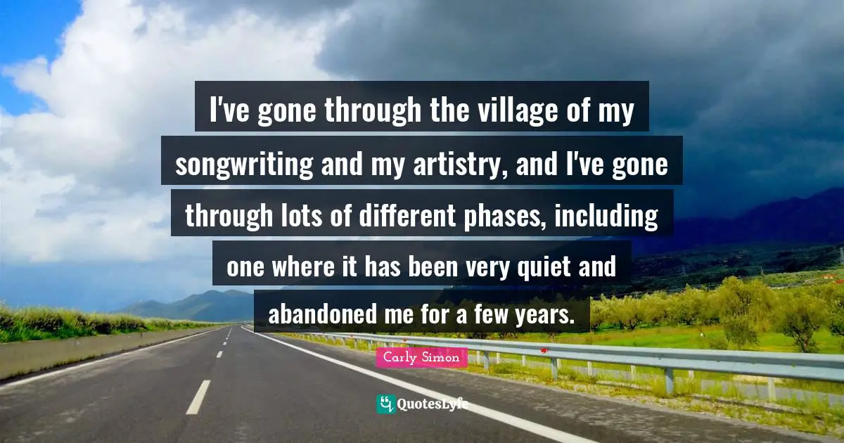 I've gone through the village of my songwriting and my artistry, and I've gone through lots of different phases, including one where it has been very quiet and abandoned me for a few years.
