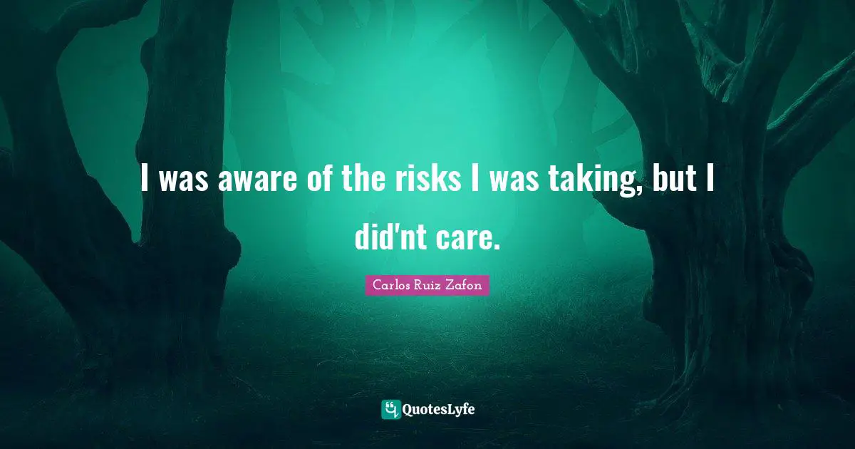 I was aware of the risks I was taking, but I did'nt care.