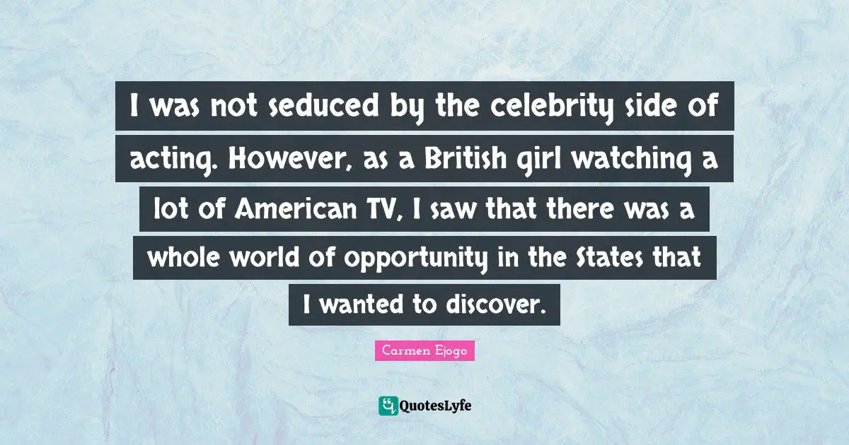 I was not seduced by the celebrity side of acting. However, as a British girl watching a lot of American TV, I saw that there was a whole world of opportunity in the States that I wanted to discover.