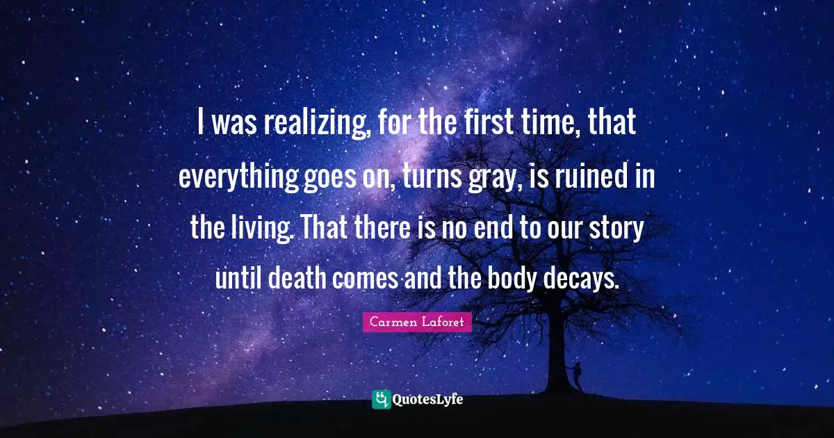 I was realizing, for the first time, that everything goes on, turns gray, is ruined in the living. That there is no end to our story until death comes and the body decays.