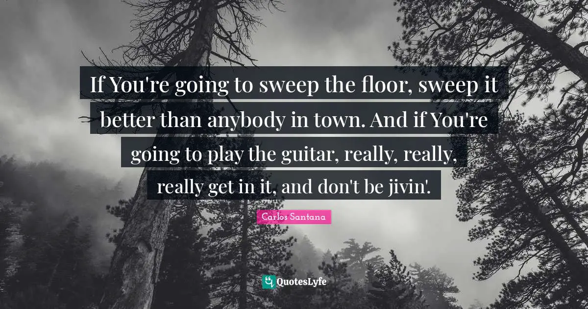 If You're going to sweep the floor, sweep it better than anybody in town. And if You're going to play the guitar, really, really, really get in it, and don't be jivin'.