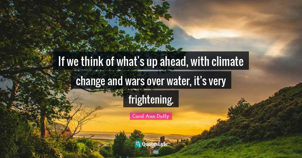 If we think of what's up ahead, with climate change and wars over water, it's very frightening.