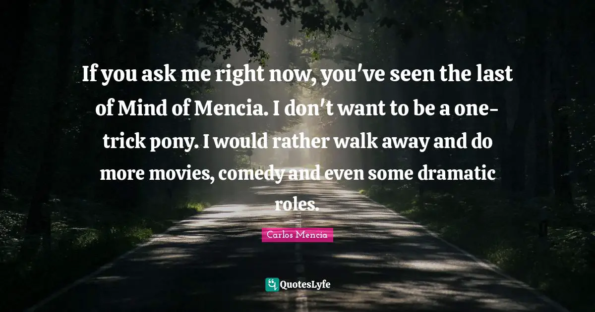 If you ask me right now, you've seen the last of Mind of Mencia. I don't want to be a one-trick pony. I would rather walk away and do more movies, comedy and even some dramatic roles.