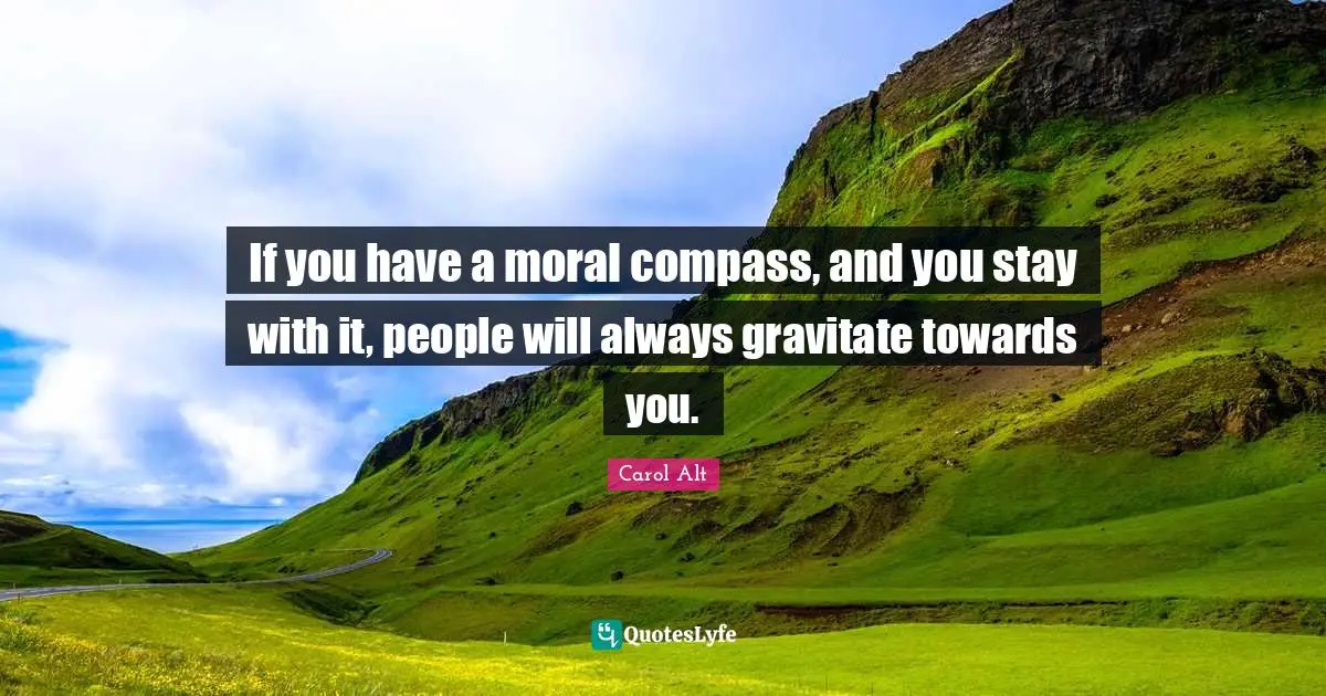 If you have a moral compass, and you stay with it, people will always gravitate towards you.
