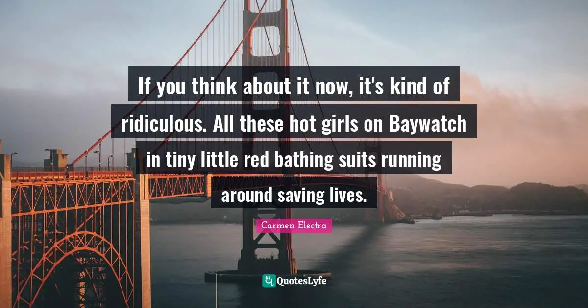 If you think about it now, it's kind of ridiculous. All these hot girls on Baywatch in tiny little red bathing suits running around saving lives.