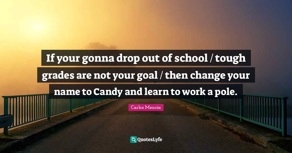 If your gonna drop out of school / tough grades are not your goal / then change your name to Candy and learn to work a pole.