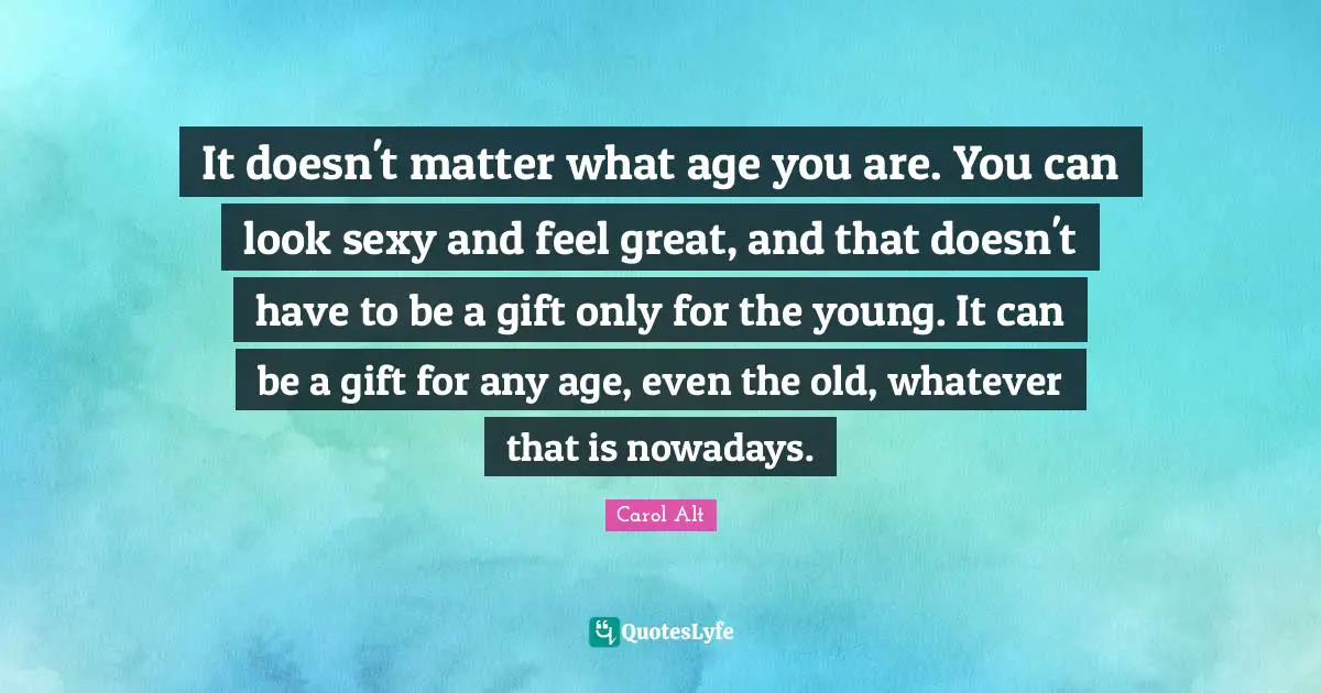 It doesn't matter what age you are. You can look sexy and feel great, and that doesn't have to be a gift only for the young. It can be a gift for any age, even the old, whatever that is nowadays.