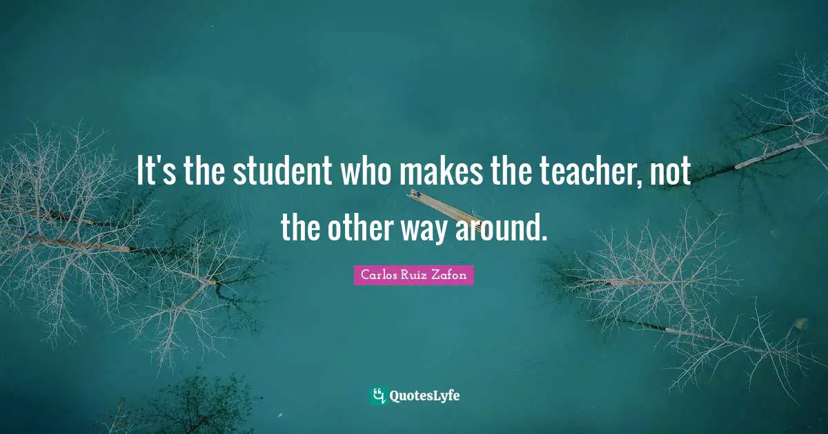 It's the student who makes the teacher, not the other way around.