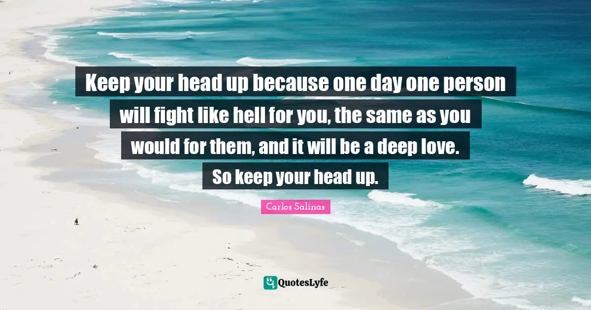 Keep your head up because one day one person will fight like hell for you, the same as you would for them, and it will be a deep love. So keep your head up.