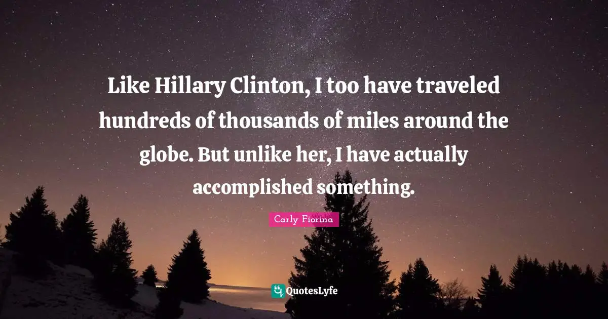 Carly Fiorina Quotes: Like Hillary Clinton, I too have traveled hundreds of thousands of miles around the globe. But unlike her, I have actually accomplished something.