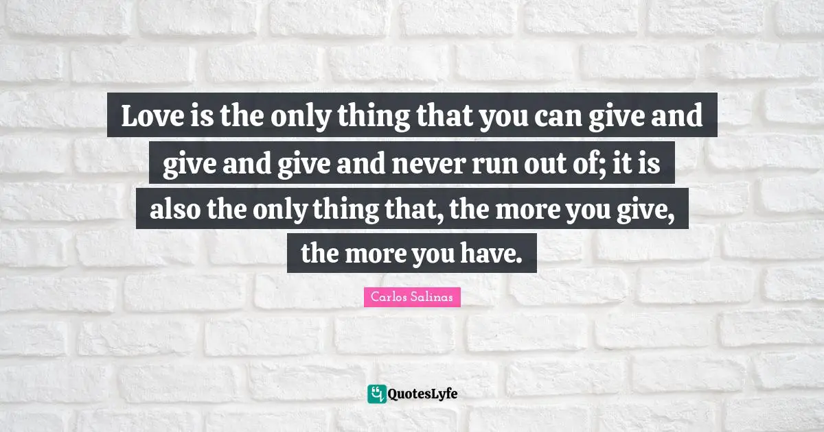 Carlos Salinas Quotes: "Love is the only thing that you can give and give and give and never run out of; it is also the only thing that, the more you give, the more you have."