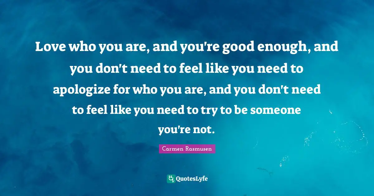 Love who you are, and you're good enough, and you don't need to feel like you need to apologize for who you are, and you don't need to feel like you need to try to be someone you're not.