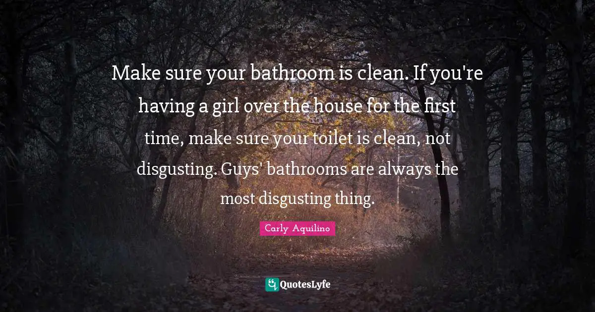 Make sure your bathroom is clean. If you're having a girl over the house for the first time, make sure your toilet is clean, not disgusting. Guys' bathrooms are always the most disgusting thing.